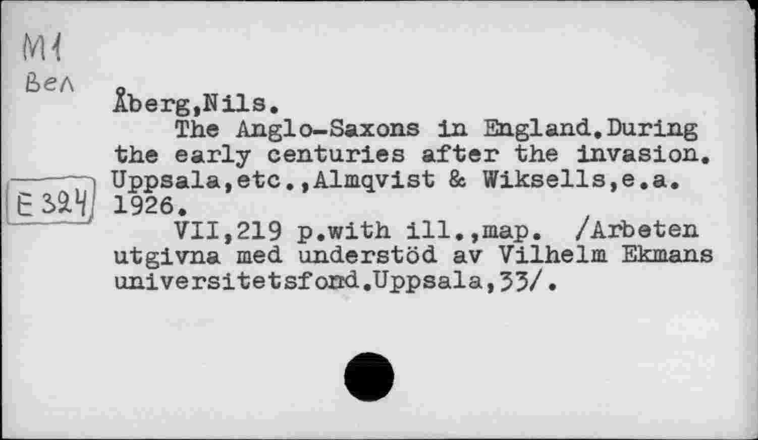 ﻿Ьел

Âberg,Nils.
The Anglo-Saxons in England.During the early centuries after the invasion. Uppsala,etc.»Almqvist & Wiksells,e.a. 1926.
VII,219 p.with ill.,map. /Arbeten utgivna med understöd av Vilhelm Ekmans universitetsfond.Uppsala,35/.